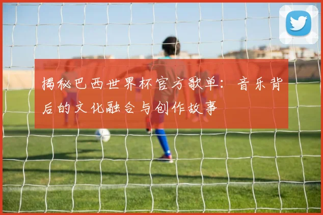 揭秘巴西世界杯官方歌单：音乐背后的文化融合与创作故事