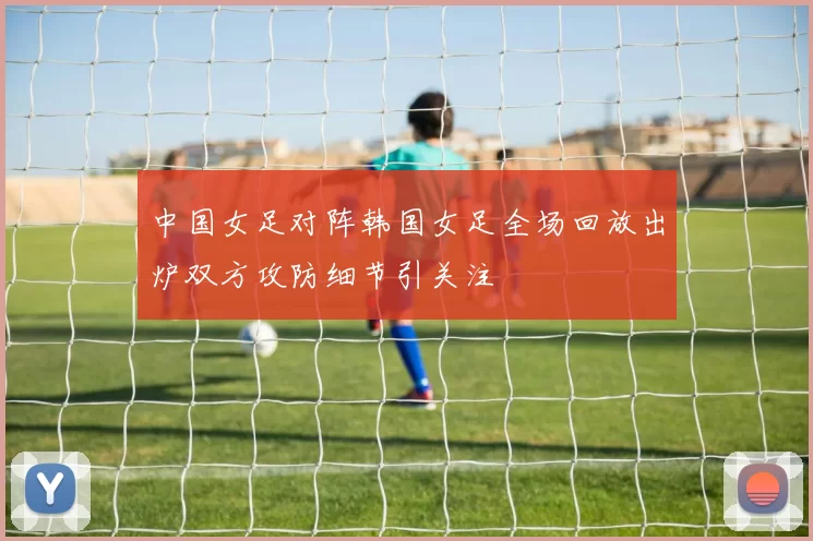 中国女足对阵韩国女足全场回放出炉双方攻防细节引关注