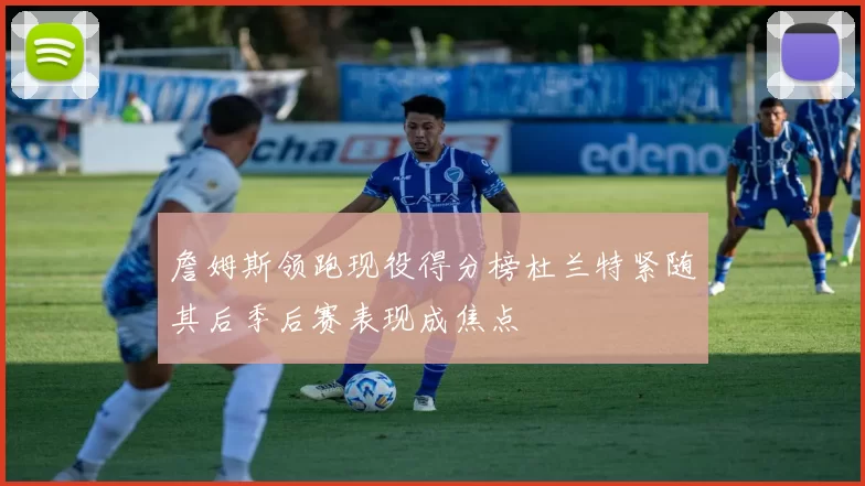 詹姆斯领跑现役得分榜杜兰特紧随其后季后赛表现成焦点