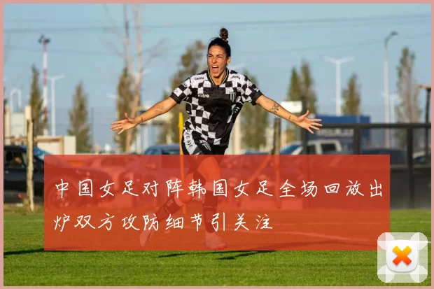 中国女足对阵韩国女足全场回放出炉双方攻防细节引关注