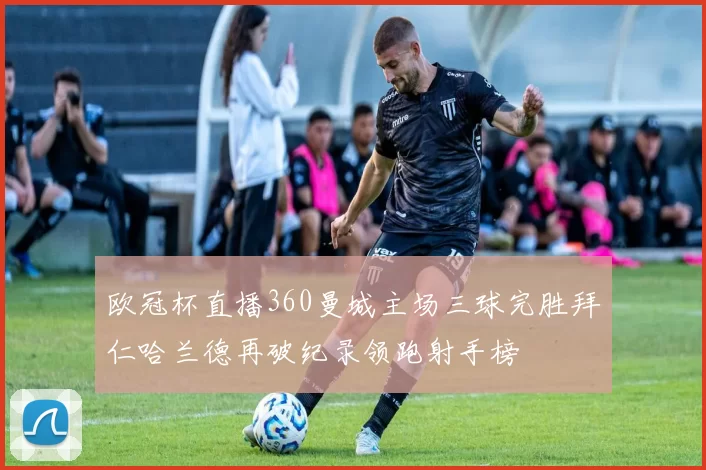 欧冠杯直播360曼城主场三球完胜拜仁哈兰德再破纪录领跑射手榜