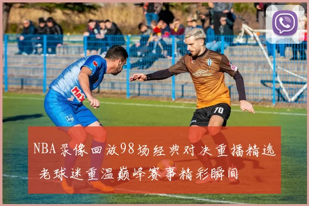 NBA录像回放98场经典对决重播精选 老球迷重温巅峰赛事精彩瞬间