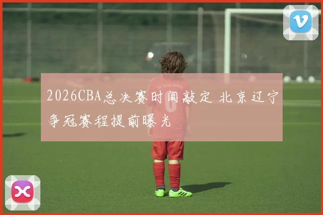 2026CBA总决赛时间敲定 北京辽宁争冠赛程提前曝光