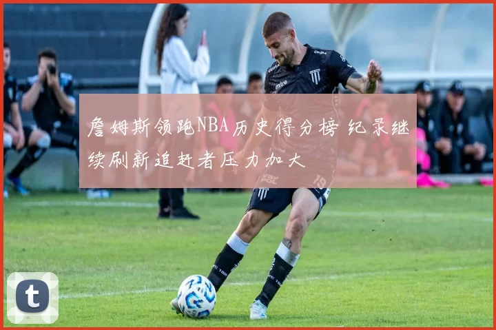 詹姆斯领跑NBA历史得分榜 纪录继续刷新追赶者压力加大