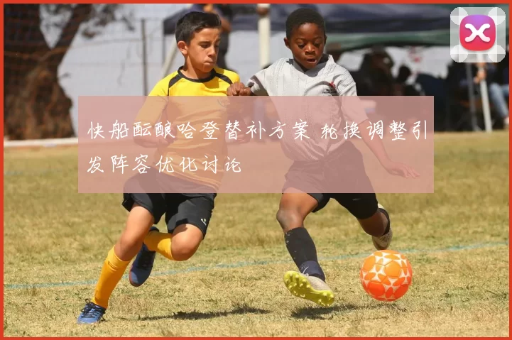 快船酝酿哈登替补方案 轮换调整引发阵容优化讨论