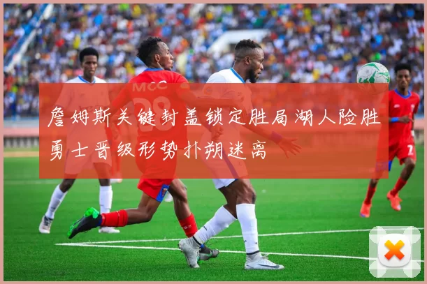 詹姆斯关键封盖锁定胜局湖人险胜勇士晋级形势扑朔迷离