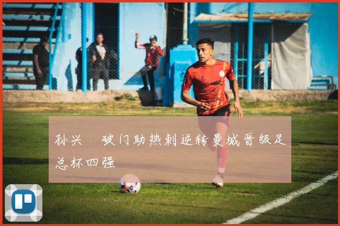 孙兴慜破门助热刺逆转曼城晋级足总杯四强