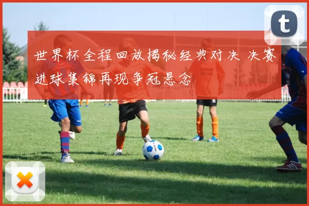 世界杯全程回放揭秘经典对决 决赛进球集锦再现争冠悬念