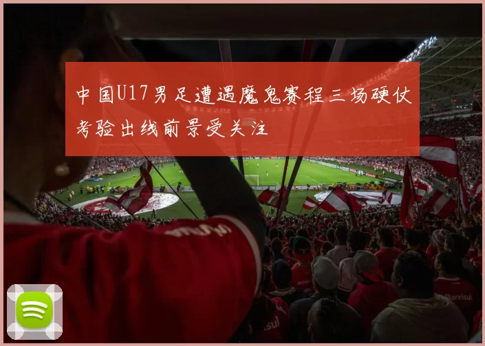 中国U17男足遭遇魔鬼赛程三场硬仗考验出线前景受关注