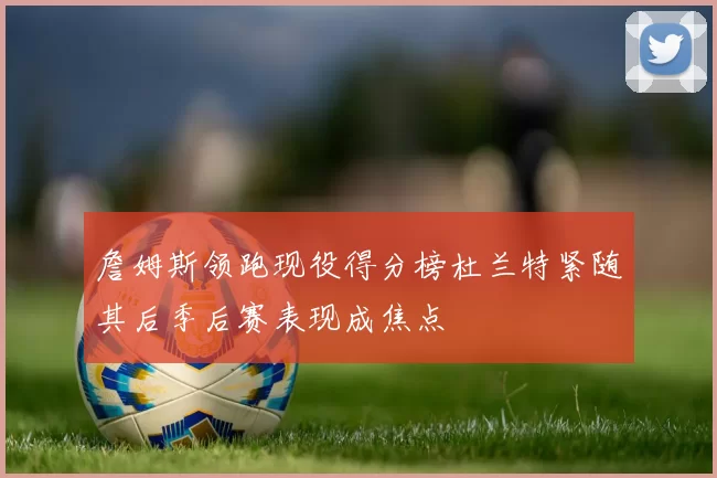 詹姆斯领跑现役得分榜杜兰特紧随其后季后赛表现成焦点