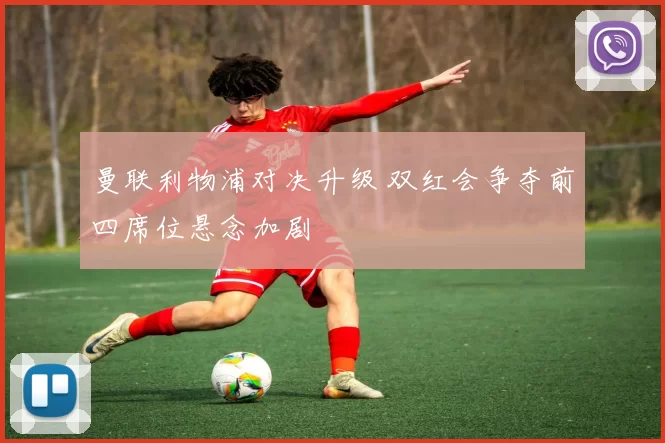 曼联利物浦对决升级 双红会争夺前四席位悬念加剧