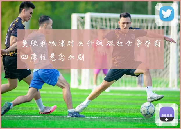 曼联利物浦对决升级 双红会争夺前四席位悬念加剧