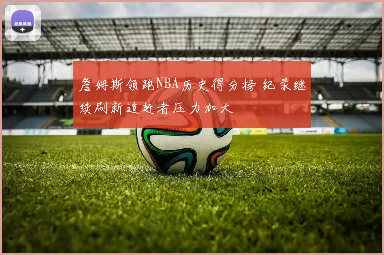 詹姆斯领跑NBA历史得分榜 纪录继续刷新追赶者压力加大