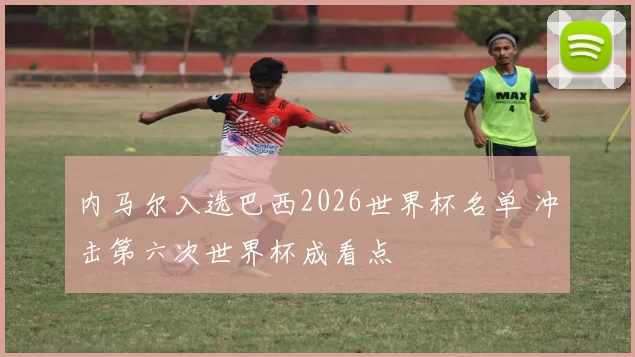 内马尔入选巴西2026世界杯名单 冲击第六次世界杯成看点