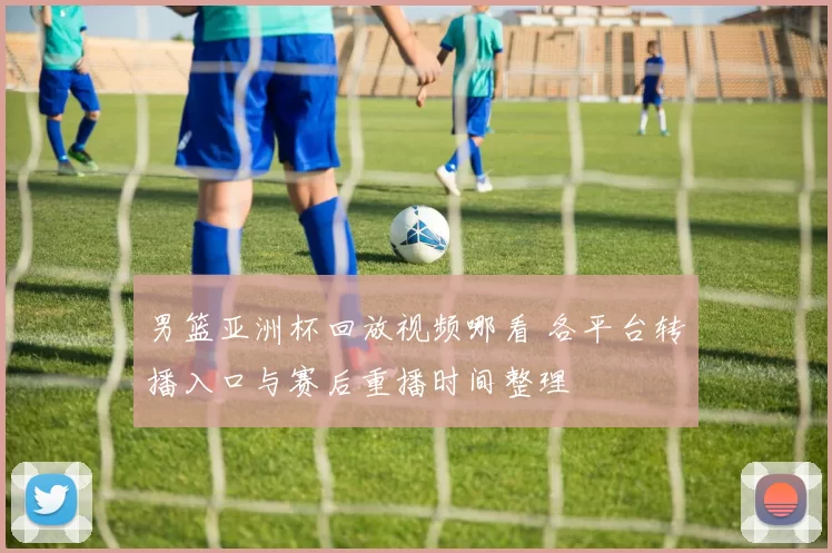 男篮亚洲杯回放视频哪看 各平台转播入口与赛后重播时间整理