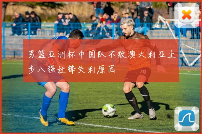 男篮亚洲杯中国队不敌澳大利亚止步八强杜锋失利原因