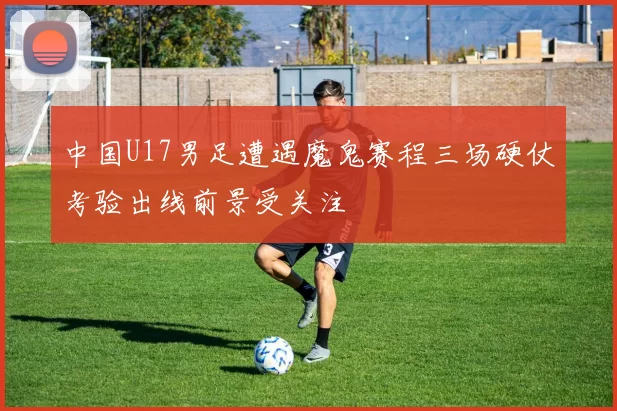 中国U17男足遭遇魔鬼赛程三场硬仗考验出线前景受关注