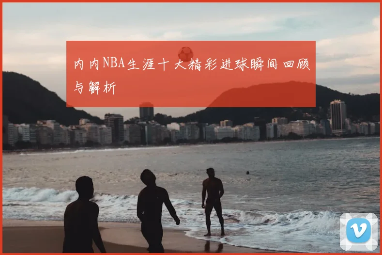内内NBA生涯十大精彩进球瞬间回顾与解析