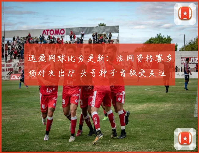 迅盈网球比分更新：法网资格赛多场对决出炉 头号种子晋级受关注