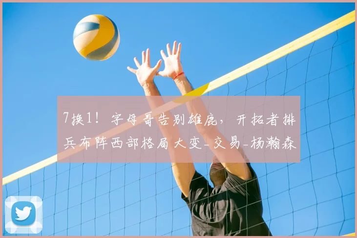 7换1!字母哥告别雄鹿,开拓者排兵布阵西部格局大变_交易_杨瀚森_CBA
