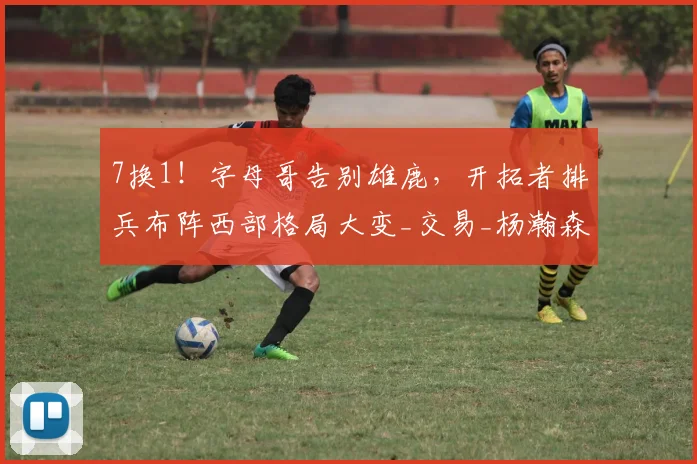7换1!字母哥告别雄鹿,开拓者排兵布阵西部格局大变_交易_杨瀚森_CBA