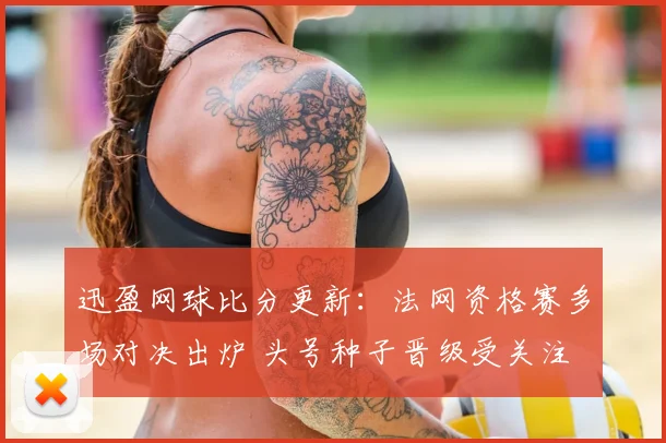 迅盈网球比分更新：法网资格赛多场对决出炉 头号种子晋级受关注