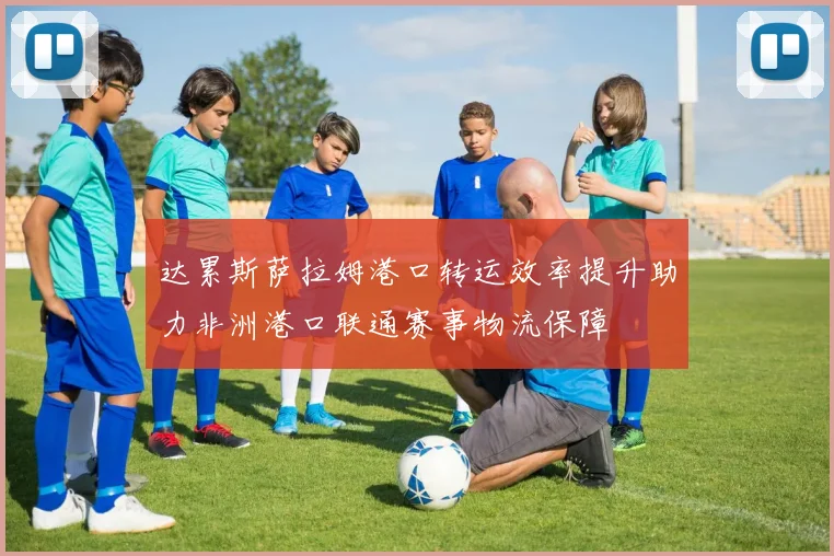 达累斯萨拉姆港口转运效率提升助力非洲港口联通赛事物流保障
