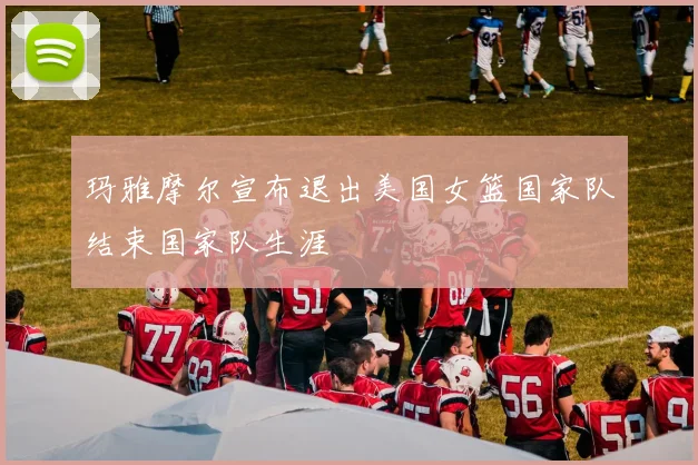 玛雅摩尔宣布退出美国女篮国家队结束国家队生涯